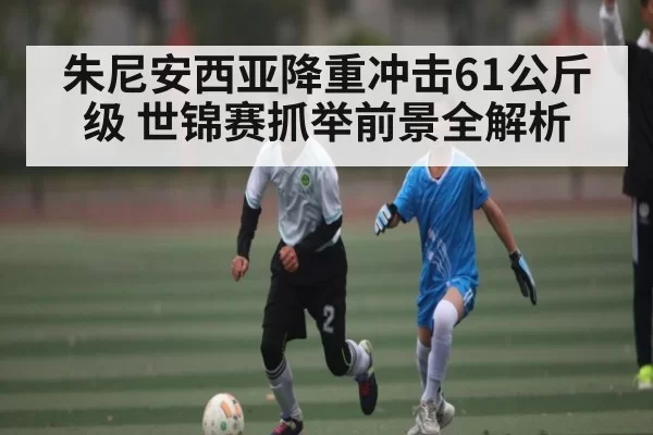 朱尼安西亚降重冲击61公斤级 世锦赛抓举前景全解析