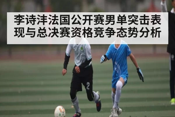 李诗沣法国公开赛男单突击表现与总决赛资格竞争态势分析